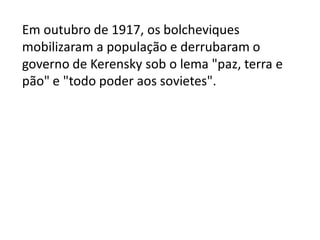 Em outubro de 1917, os bolcheviques
mobilizaram a população e derrubaram o
governo de Kerensky sob o lema "paz, terra e
pão" e "todo poder aos sovietes".
 
