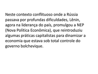 Neste contexto conflituoso onde a Rússia
passava por profundas dificuldades, Lênin,
agora na liderança do país, promulgou a NEP
(Nova Política Econômica), que reintroduziu
algumas práticas capitalistas para dinamizar a
economia que estava sob total controle do
governo bolchevique.
 