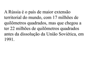 A Rússia é o país de maior extensão
territorial do mundo, com 17 milhões de
quilômetros quadrados, mas que chegou a
ter 22 milhões de quilômetros quadrados
antes da dissolução da União Soviética, em
1991.
 