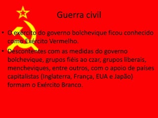 Guerra civil
• O exército do governo bolchevique ficou conhecido
como Exército Vermelho.
• Descontentes com as medidas do governo
bolchevique, grupos fiéis ao czar, grupos liberais,
mencheviques, entre outros, com o apoio de países
capitalistas (Inglaterra, França, EUA e Japão)
formam o Exército Branco.
 