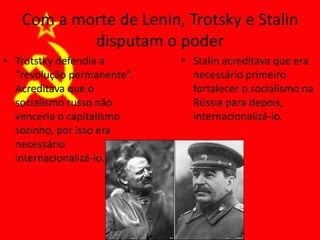 Com a morte de Lenin, Trotsky e Stalin
disputam o poder
• Trotstky defendia a
“revolução permanente”.
Acreditava que o
socialismo russo não
venceria o capitalismo
sozinho, por isso era
necessário
internacionalizá-lo.
• Stalin acreditava que era
necessário primeiro
fortalecer o socialismo na
Rússia para depois,
internacionalizá-lo.
 