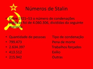 Números de Stalin
• Entre 1921–53 o número de condenações
políticas foi de 4.060.306, divididas da seguinte
maneira:
• Quantidade de pessoas Tipo de condenação
• 799.473 Pena de morte
• 2.634.397 Trabalhos forçados
• 413.512 Exílio
• 215.942 Outras
 