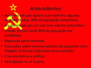 Antecedentes
• Ainda era um país agrário que mantinha algumas
relações feudais. 80% da população camponesa.
• Era governada por um czar num sistema autocrático.
• Grande abismo social.90% da população era
analfabeta.
• Repressão governamental.
• Discussões sobre sistemas políticos de esquerda tinha
chegado na Rússia originando novos partidos.
• Crise econômica e política.
• Participação na 1ª Guerra.
 
