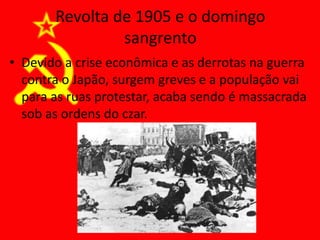 Revolta de 1905 e o domingo
sangrento
• Devido a crise econômica e as derrotas na guerra
contra o Japão, surgem greves e a população vai
para as ruas protestar, acaba sendo é massacrada
sob as ordens do czar.
 
