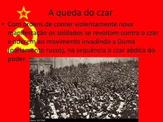 A queda do czar
• Com ordens de conter violentamente nova
manifestação os soldados se revoltam contra o czar
e aderem ao movimento invadindo a Duma
(parlamento russo), na sequência o czar abdica do
poder.
 