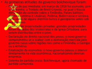 • As primeiras atitudes do governo bolchevique foram:
– Pedido de paz imediata: em março de 1918 foi assinado, com
a Alemanha, o Tratado de Brest-Litovski, no qual a Rússia
abriu mão do controle sobre a Finlândia, Países bálticos
(Estônia, Letônia e Lituânia), Polônia, Bielorrússia e Ucrânia,
bem como de alguns distritos turcos e georgianos antes sob
seu domínio.
– Confisco de propriedades privadas: grandes propriedades
foram tomadas dos aristocratas e da Igreja Ortodoxa, para
serem distribuídas entre o povo.
– Declaração do direito nacional dos povos: o novo governo
comprometeu-se a acabar com a dominação exercida pelo
governo russo sobre regiões tais como a Finlândia, a Geórgia
ou a Armênia.
– Estatização da economia: o novo governo passou a intervir
diretamente na vida econômica, nacionalizando diversas
empresas.
– Sistema de partido único: Bolchevique, agora chamado de
partido comunista.
 