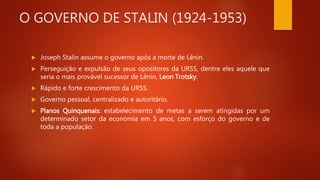 O GOVERNO DE STALIN (1924-1953)
 Joseph Stalin assume o governo após a morte de Lênin.
 Perseguição e expulsão de seus opositores da URSS, dentre eles aquele que
seria o mais provável sucessor de Lênin, Leon Trotsky.
 Rápido e forte crescimento da URSS.
 Governo pessoal, centralizado e autoritário.
 Planos Quinquenais: estabelecimento de metas a serem atingidas por um
determinado setor da economia em 5 anos, com esforço do governo e de
toda a população.
 