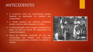 ANTECEDENTES
 A economia russa era basicamente agrária
baseada na exploração do trabalho dos
camponeses.
 A Rússia passava por diversos problemas
sociais: como os altos impostos e a fome.
 A industrialização russa começou tardiamente a
partir do final do século XIX dependente de
capital estrangeiro.
 Busca de melhores condições de vida dos
camponeses nas cidades, que acabavam
encontrando péssimas condições de trabalho e
miséria.
 