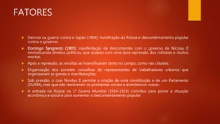 FATORES
 Derrota na guerra contra o Japão (1904): humilhação da Rússia e descontentamento popular
contra o governo.
 Domingo Sangrento (1905): manifestação de descontentes com o governo de Nicolau II
reivindicando direitos políticos, que acabou com uma dura repressão dos militares e muitos
mortos.
 Após a repressão, as revoltas se intensificaram tanto no campo, como nas cidades.
 Organização dos sovietes: conselhos de representantes de trabalhadores urbanos que
organizavam as greves e manifestações.
 Sob pressão, o czar Nicolau II permite a criação de uma constituição e de um Parlamento
(DUMA), mas que não resolveram os problemas sociais e econômicos russos.
 A entrada na Rússia na 1ª Guerra Mundial (1914-1918) contribui para piorar a situação
econômica e social e para aumentar o descontentamento popular.
 