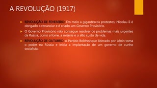 A REVOLUÇÃO (1917)
 REVOLUÇÃO DE FEVEREIRO: Em meio a gigantescos protestos, Nicolau II é
obrigado a renunciar e é criado um Governo Provisório.
 O Governo Provisório não consegue resolver os problemas mais urgentes
da Rússia, como a fome, a miséria e o alto custo de vida.
 REVOLUÇÃO DE OUTUBRO: o Partido Bolchevique liderado por Lênin toma
o poder na Rússia e inicia a implantação de um governo de cunho
socialista.
 