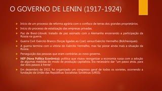 O GOVERNO DE LENIN (1917-1924)
 Início de um processo de reforma agrária com o confisco de terras dos grandes proprietários.
 Início do processo de estatização das empresas privadas.
 Paz de Brest-Litovsk: tratado de paz assinado com a Alemanha encerrando a participação da
Rússia na guerra.
 Guerra Civil: Exército Branco (forças ligadas ao Czar) versus Exército Vermelho (Bolcheviques).
 A guerra termina com a vitória do Exército Vermelho, mas faz piorar ainda mais a situação da
Rússia.
 Perseguição das pessoas que eram contrárias ao novo governo.
 NEP (Nova Política Econômica): política que visava reorganizar a economia russa com a adoção
de algumas medidas do modo de produção capitalista. Era necessário dar "um passo atrás, para
dar dois passos à frente".
 Em dezembro de 1922, foi organizado um congresso geral de todos os sovietes, ocorrendo a
fundação da União das Repúblicas Socialistas Soviéticas (URSS).
 