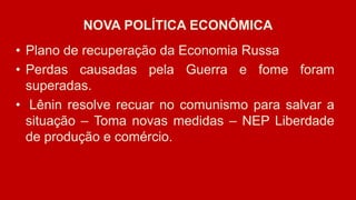 NOVA POLÍTICA ECONÔMICA
• Plano de recuperação da Economia Russa
• Perdas causadas pela Guerra e fome foram
superadas.
• Lênin resolve recuar no comunismo para salvar a
situação – Toma novas medidas – NEP Liberdade
de produção e comércio.
 