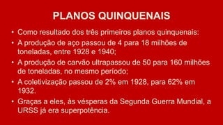 PLANOS QUINQUENAIS
• Como resultado dos três primeiros planos quinquenais:
• A produção de aço passou de 4 para 18 milhões de
toneladas, entre 1928 e 1940;
• A produção de carvão ultrapassou de 50 para 160 milhões
de toneladas, no mesmo período;
• A coletivização passou de 2% em 1928, para 62% em
1932.
• Graças a eles, às vésperas da Segunda Guerra Mundial, a
URSS já era superpotência.
 