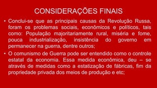 CONSIDERAÇÕES FINAIS
• Conclui-se que as principais causas da Revolução Russa,
foram os problemas sociais, econômicos e políticos, tais
como: População majoritariamente rural, miséria e fome,
pouca industrialização, insistência do governo em
permanecer na guerra, dentre outros;
• O comunismo de Guerra pode ser entendido como o controle
estatal da economia. Essa medida econômica, deu – se
através de medidas como a estatização de fábricas, fim da
propriedade privada dos meios de produção e etc;
 