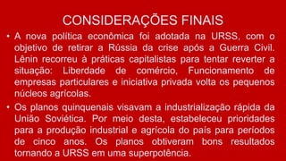 CONSIDERAÇÕES FINAIS
• A nova política econômica foi adotada na URSS, com o
objetivo de retirar a Rússia da crise após a Guerra Civil.
Lênin recorreu à práticas capitalistas para tentar reverter a
situação: Liberdade de comércio, Funcionamento de
empresas particulares e iniciativa privada volta os pequenos
núcleos agrícolas.
• Os planos quinquenais visavam a industrialização rápida da
União Soviética. Por meio desta, estabeleceu prioridades
para a produção industrial e agrícola do país para períodos
de cinco anos. Os planos obtiveram bons resultados
tornando a URSS em uma superpotência.
 
