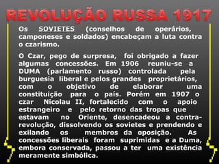 Os SOVIETESSOVIETES (conselhos de operários,
camponeses e soldados) encabeçam a luta contra
o czarismo.
O Czar, pego de surpresa, foi obrigado a fazer
algumas concessões. Em 1906 reuniu-se a
DUMA (parlamento russo) controlada pela
burguesia liberal e pelos grandes proprietários,
com o objetivo de elaborar uma
constituição para o país. Porém em 1907 o
czar Nicolau II, fortalecido com o apoio
estrangeiro e pelo retorno das tropas que
estavam no Oriente, desencadeou a contra-
revolução, dissolvendo os sovietes e prendendo e
exilando os membros da oposição. As
concessões liberais foram suprimidas e a Duma,
embora conservada, passou a ter uma existência
meramente simbólica.
 