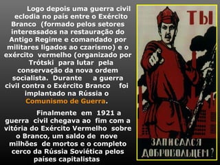 Logo depois uma guerra civil
eclodia no país entre o Exército
Branco (formado pelos setores
interessados na restauração do
Antigo Regime e comandado por
militares ligados ao czarismo) e o
exército vermelho (organizado por
Trótski para lutar pela
conservação da nova ordem
socialista. Durante a guerra
civil contra o Exército Branco foi
implantado na Rússia o
Comunismo de Guerra.
Finalmente em 1921 a
guerra civil chegava ao fim com a
vitória do Exército Vermelho sobre
o Branco, um saldo de nove
milhões de mortos e o completo
cerco da Rússia Soviética pelos
países capitalistas
 