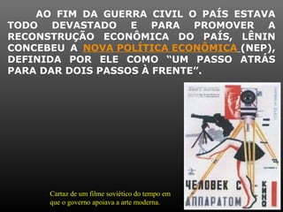 AO FIM DA GUERRA CIVIL O PAÍS ESTAVA
TODO DEVASTADO E PARA PROMOVER A
RECONSTRUÇÃO ECONÔMICA DO PAÍS, LÊNIN
CONCEBEU A NOVA POLÍTICA ECONÔMICA (NEP),
DEFINIDA POR ELE COMO “UM PASSO ATRÁS
PARA DAR DOIS PASSOS À FRENTE”.
Cartaz de um filme soviético do tempo em
que o governo apoiava a arte moderna.
 