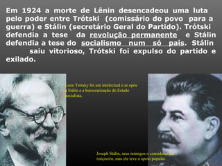 Em 1924 a morte de Lênin desencadeou uma luta
pelo poder entre Trótski (comissário do povo para a
guerra) e Stálin (secretário Geral do Partido). Trótski
defendia a tese da revolução permanente e Stálin
defendia a tese do socialismo num só país. Stálin
saiu vitorioso, Trótski foi expulso do partido e
exilado.
Leon Trótsky foi um intelectual e se opôs
a Stálin e a burocratização do Estado
socialista.
Joseph Stálin, seus inimigos o consideravam
traiçoeiro, mas ele teve o apoio popular.
 