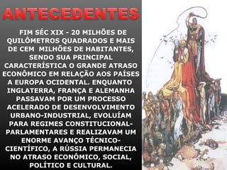 FIM SÉC XIX - 20 MILHÕES DE
QUILÔMETROS QUADRADOS E MAIS
DE CEM MILHÕES DE HABITANTES,
SENDO SUA PRINCIPAL
CARACTERÍSTICA O GRANDE ATRASO
ECONÔMICO EM RELAÇÃO AOS PAÍSES
A EUROPA OCIDENTAL. ENQUANTO
INGLATERRA, FRANÇA E ALEMANHA
PASSAVAM POR UM PROCESSO
ACELERADO DE DESENVOLVIMENTO
URBANO-INDUSTRIAL, EVOLUÍAM
PARA REGIMES CONSTITUCIONAL-
PARLAMENTARES E REALIZAVAM UM
ENORME AVANÇO TÉCNICO-
CIENTÍFICO, A RÚSSIA PERMANECIA
NO ATRASO ECONÔMICO, SOCIAL,
POLÍTICO E CULTURAL.
 