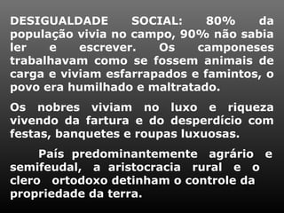 DESIGUALDADE SOCIAL: 80% da
população vivia no campo, 90% não sabia
ler e escrever. Os camponeses
trabalhavam como se fossem animais de
carga e viviam esfarrapados e famintos, o
povo era humilhado e maltratado.
Os nobres viviam no luxo e riqueza
vivendo da fartura e do desperdício com
festas, banquetes e roupas luxuosas.
País predominantemente agrário e
semifeudal, a aristocracia rural e o
clero ortodoxo detinham o controle da
propriedade da terra.
 