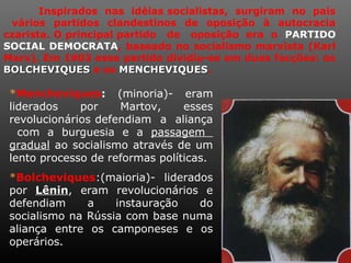 Inspirados nas idéias socialistas, surgiram no país
vários partidos clandestinos de oposição à autocracia
czarista. O principal partido de oposição era o PARTIDO
SOCIAL DEMOCRATA, baseado no socialismo marxista (Karl
Marx). Em 1903 esse partido dividiu-se em duas facções: os
BOLCHEVIQUESBOLCHEVIQUES e os MENCHEVIQUESMENCHEVIQUES.
*Mencheviques: (minoria)- eram
liderados por Martov, esses
revolucionários defendiam a aliança
com a burguesia e a passagem
gradual ao socialismo através de um
lento processo de reformas políticas.
*Bolcheviques:(maioria)- liderados
por LêninLênin, eram revolucionários e
defendiam a instauração do
socialismo na Rússia com base numa
aliança entre os camponeses e os
operários.
 