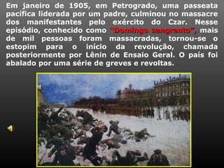 Em janeiro de 1905, em Petrogrado, uma passeata
pacífica liderada por um padre, culminou no massacre
dos manifestantes pelo exército do Czar. Nesse
episódio, conhecido como “Domingo sangrento”,“Domingo sangrento”, mais
de mil pessoas foram massacradas, tornou-se o
estopim para o início da revolução, chamada
posteriormente por Lênin de Ensaio Geral. O país foi
abalado por uma série de greves e revoltas.
 