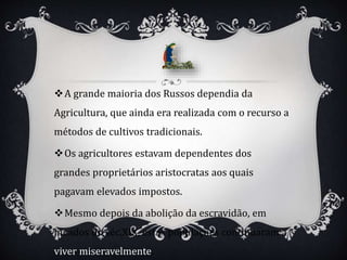A grande maioria dos Russos dependia da
Agricultura, que ainda era realizada com o recurso a
métodos de cultivos tradicionais.
Os agricultores estavam dependentes dos
grandes proprietários aristocratas aos quais
pagavam elevados impostos.
Mesmo depois da abolição da escravidão, em
meados do séc.XIX, estas populações continuaram a
viver miseravelmente.
 
