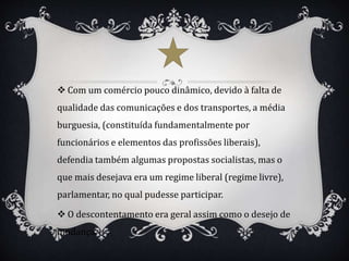  Com um comércio pouco dinâmico, devido à falta de
qualidade das comunicações e dos transportes, a média
burguesia, (constituída fundamentalmente por
funcionários e elementos das profissões liberais),
defendia também algumas propostas socialistas, mas o
que mais desejava era um regime liberal (regime livre),
parlamentar, no qual pudesse participar.
 O descontentamento era geral assim como o desejo de
mudança.
 