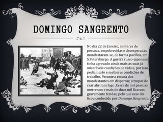 DOMINGO SANGRENTO
No dia 22 de Janeiro, milhares de
pessoas, empobrecidas e desesperadas,
manifestaram-se, de forma pacífica, em
S.Petersburgo. A guerra russo-japonesa
tinha agravado ainda mais as suas já
miseráveis condições de vida e, por isso,
pediam pão e melhores condições de
trabalho. Perante a recusa dos
manifestantes em dispersar, a tropas de
czar abriram fogo .Cerca de mil pessoas
morreram e mais de duas mil ficaram
gravemente feridas, pelo que esse dia
ficou conhecido por Domingo Sangrento.
 