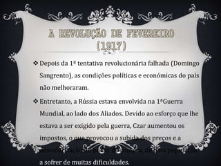 Depois da 1ª tentativa revolucionária falhada (Domingo
Sangrento), as condições políticas e económicas do país
não melhoraram.
Entretanto, a Rússia estava envolvida na 1ªGuerra
Mundial, ao lado dos Aliados. Devido ao esforço que lhe
estava a ser exigido pela guerra, Czar aumentou os
impostos, o que provocou a subida dos preços e a
desvalorização do poder de compra, de uma população
a sofrer de muitas dificuldades.
 