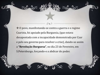 O povo, manifestando-se contra a guerra e o regime
Czarista, foi apoiado pela Burguesia, (que estava
desapontada com a incapacidade demonstrada por Czar
e pelo seu governo para resolver a crise), dando-se assim
a “Revolução Burguesa”, no dia 23 de Fevereiro, em
S.Petersburgo, forçando-o a abdicar do poder.
 