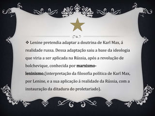  Lenine pretendia adaptar a doutrina de Karl Max, á
realidade russa. Dessa adaptação saiu a base da ideologia
que viria a ser aplicada na Rússia, após a revolução de
bolchevique, conhecida por
,(interpretação da filosofia política de Karl Max,
por Lenine, e a sua aplicação á realidade da Rússia, com a
instauração da ditadura do proletariado).
 