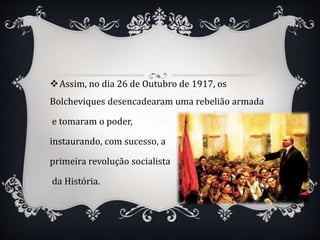 Assim, no dia 26 de Outubro de 1917, os
Bolcheviques desencadearam uma rebelião armada
e tomaram o poder,
instaurando, com sucesso, a
primeira revolução socialista
da História.
 