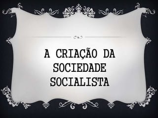 A CRIAÇÃO DA
SOCIEDADE
SOCIALISTA
 