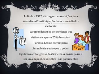  Ainda e 1917, são organizadas eleições para
assembleia Constituinte. Contudo, os resultados
eleitorais
surpreenderam os bolcheviques que
obtiveram apenas 25% dos votos.
Por isso, Lenine corrompeu a
Assembleia e entregou o poder
legislativo ao Congresso dos Sovietes. A Rússia passa a
ser uma República Soviética , não parlamentar.
 