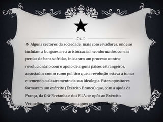  Alguns sectores da sociedade, mais conservadores, onde se
incluíam a burguesia e a aristocracia, inconformados com as
perdas de bens sofridas, iniciaram um processo contra-
revolucionário com o apoio de alguns países estrangeiros,
assustados com o rumo político que a revolução estava a tomar
e temendo o alastramento da sua ideologia. Estes opositores
formaram um exército (Exército Branco) que, com a ajuda da
França, da Grã-Bretanha e dos EUA, se opôs ao Exército
Vermelho, envolvendo-se numa guerra civil violenta.
 