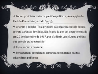 Foram proibidos todos os partidos políticos, á excepção do
Partido Comunista(partido único);
 Criaram a Tcheka (foi a primeira das organizações da polícia
secreta da União Soviética. Ela foi criada por um decreto emitido
em 20 de dezembro de 1917, por Vladimir Lenin), uma política
que exercia grande pressão
 Instauraram a censura;
 Perseguiram, prenderam, torturaram e matarão muitos
adversários políticos;
 