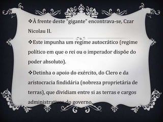À frente deste “gigante” encontrava-se, Czar
Nicolau II.
Este impunha um regime autocrático (regime
político em que o rei ou o imperador dispõe do
poder absoluto).
Detinha o apoio do exército, do Clero e da
aristocracia findidária (nobreza proprietária de
terras), que dividiam entre si as terras e cargos
administrativos do governo.
 