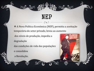 NEP
 A Nova Política Económica (NEP), permitiu a aceitação
temporária do setor privado, levou ao aumento
dos níveis de produção, impediu a
degradação
das condições de vida das populações
e consolidou
a Revolução.
 