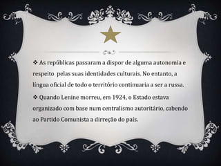  As repúblicas passaram a dispor de alguma autonomia e
respeito pelas suas identidades culturais. No entanto, a
língua oficial de todo o território continuaria a ser a russa.
 Quando Lenine morreu, em 1924, o Estado estava
organizado com base num centralismo autoritário, cabendo
ao Partido Comunista a dirreção do país.
 