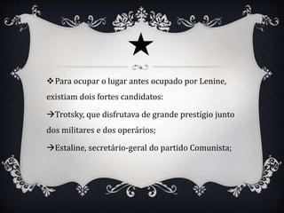 Para ocupar o lugar antes ocupado por Lenine,
existiam dois fortes candidatos:
Trotsky, que disfrutava de grande prestígio junto
dos militares e dos operários;
Estaline, secretário-geral do partido Comunista;
 