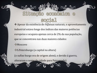  Apesar da existência de riquezas naturais, o aproveitamento
industrial estava longe dos índices das maiores potências
europeias e ocupava apenas cerca de 2% da sua população,
que se concentrava nas duas maiores cidades:
Moscovo
S.Petersburgo (a capital na altura)
(o sufixo burgo era de origem alemã, e devido á guerra,
alteraram o nome da cidade para Petrogrado)
 