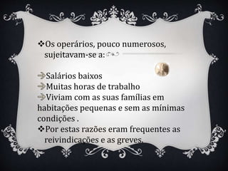 Os operários, pouco numerosos,
sujeitavam-se a:
Salários baixos
Muitas horas de trabalho
Viviam com as suas famílias em
habitações pequenas e sem as mínimas
condições .
Por estas razões eram frequentes as
reivindicações e as greves.
 