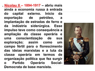 . Nicolau II – 1894-1917 – abriu mais
ainda a economia russa à entrada
do capital externo. Início da
exportação de petróleo, a
implantação de estradas de ferro e
da indústria siderúrgica. Esse
impulso teve como consequência a
ampliação da classe operária e
uma conscientização de sua
exploração; assim como um
campo fértil para o florescimento
das ideias marxistas e a luta da
classe operária em termos de
organização política que fez surgir
o Partido Operário Social-
Democrata de base marxista.
 
