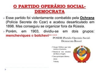 O PARTIDO OPERÁRIO SOCIAL-
DEMOCRATA
 Esse partido foi violentamente combatido pela Ochrana
(Polícia Secreta do Czar) e acabou desarticulado em
1898. Mas conseguiu se organizar fora da Rússia.
 Porém, em 1903, dividiu-se em dois grupos:
mencheviques e bolcheviques.
 