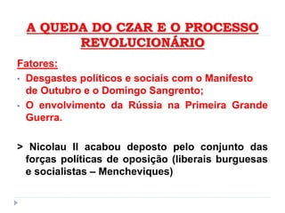 A QUEDA DO CZAR E O PROCESSO
REVOLUCIONÁRIO
Fatores:
• Desgastes políticos e sociais com o Manifesto
de Outubro e o Domingo Sangrento;
• O envolvimento da Rússia na Primeira Grande
Guerra.
> Nicolau II acabou deposto pelo conjunto das
forças políticas de oposição (liberais burguesas
e socialistas – Mencheviques)
 