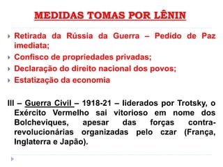 MEDIDAS TOMAS POR LÊNIN
 Retirada da Rússia da Guerra – Pedido de Paz
imediata;
 Confisco de propriedades privadas;
 Declaração do direito nacional dos povos;
 Estatização da economia
III – Guerra Civil – 1918-21 – liderados por Trotsky, o
Exército Vermelho sai vitorioso em nome dos
Bolcheviques, apesar das forças contra-
revolucionárias organizadas pelo czar (França,
Inglaterra e Japão).
 