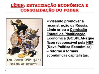 LÊNIN: ESTATIZAÇÃO ECONÔMICA E
CONSOLIDAÇÃO DO PODER
Visando promover a
reconstrução da Rússia,
Lênin criou a Comissão
Estatal de Planificação
Econômica (GOSPLAN) que
ficou responsável pela NEP
(Nova Política Econômica)
– retorno a formas
econômicas capitalistas.
 