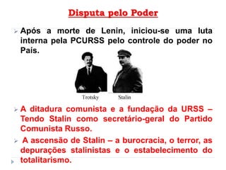 Disputa pelo Poder
 Após a morte de Lenin, iniciou-se uma luta
interna pela PCURSS pelo controle do poder no
País.
 A ditadura comunista e a fundação da URSS –
Tendo Stalin como secretário-geral do Partido
Comunista Russo.
 A ascensão de Stalin – a burocracia, o terror, as
depurações stalinistas e o estabelecimento do
totalitarismo.
 